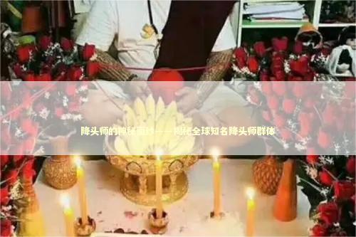 降头师的神秘面纱——揭秘全球知名降头师群体 泰国情降法事