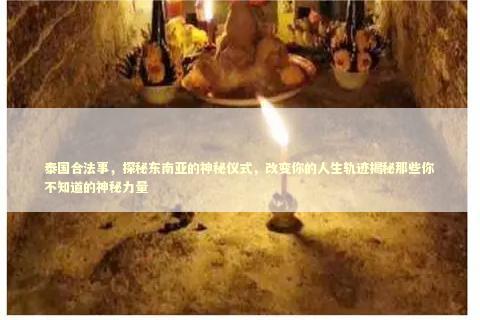 泰国合法事，探秘东南亚的神秘仪式，改变你的人生轨迹揭秘那些你不知道的神秘力量 泰国情降法事