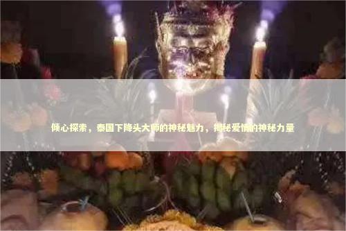 倾心探索，泰国下降头大师的神秘魅力，揭秘爱情的神秘力量