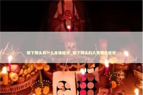 被下降头有什么身体症状_被下降头的人有哪些症状