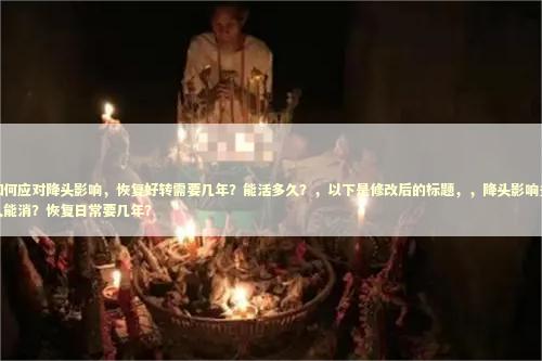 如何应对降头影响，恢复好转需要几年？能活多久？，以下是修改后的标题，，降头影响多久能消？恢复日常要几年？