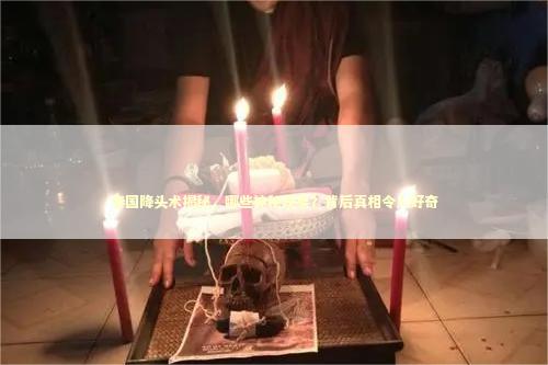 泰国降头术揭秘，哪些神秘现象？背后真相令人好奇