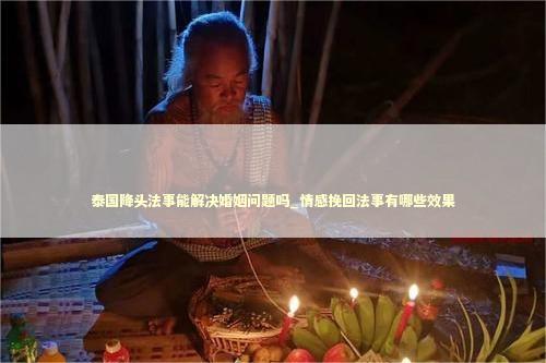 泰国降头法事能解决婚姻问题吗_情感挽回法事有哪些效果