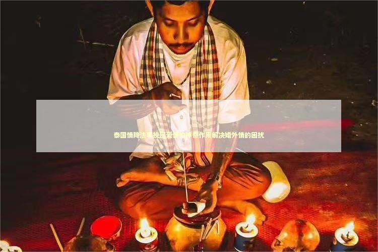 泰国情降法事挽回爱情的神奇作用解决婚外情的困扰