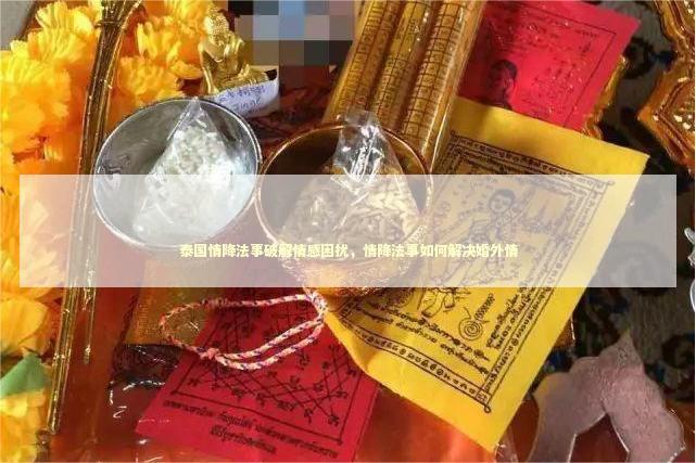泰国情降法事破解情感困扰，情降法事如何解决婚外情