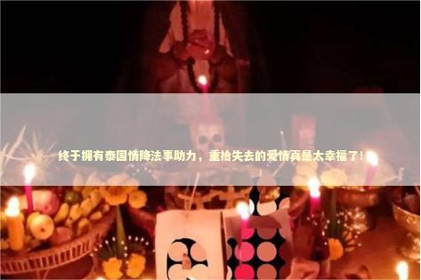 终于拥有泰国情降法事助力，重拾失去的爱情真是太幸福了！