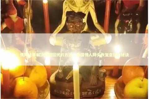 情降法事解决婚姻困扰的方法，泰国情人降头恢复幸福的秘诀