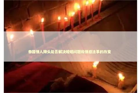 泰国情人降头能否解决婚姻问题和情感法事的改变