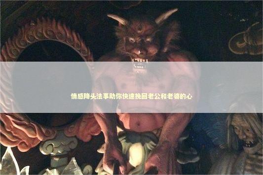 情感降头法事助你快速挽回老公和老婆的心