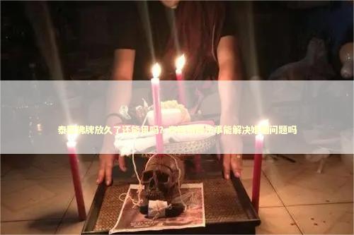 泰国佛牌放久了还能用吗？泰国情降法事能解决婚姻问题吗