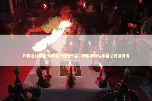 如何通过泰国佛牌维护婚姻幸福，泰国情降法事帮助挽回爱情
