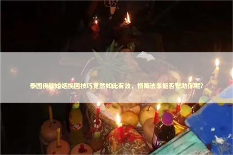泰国佛牌婚姻挽回技巧竟然如此有效，情降法事能否帮助你呢？