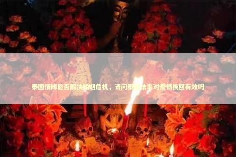 泰国情降能否解决婚姻危机，请问泰国法事对爱情挽回有效吗